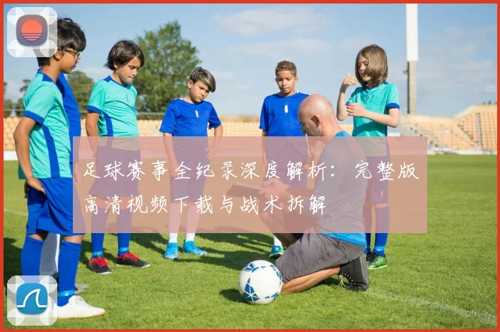 足球赛事全纪录深度解析：完整版高清视频下载与战术拆解