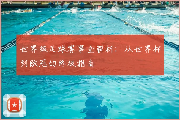 世界级足球赛事全解析:从世界杯到欧冠的终极指南